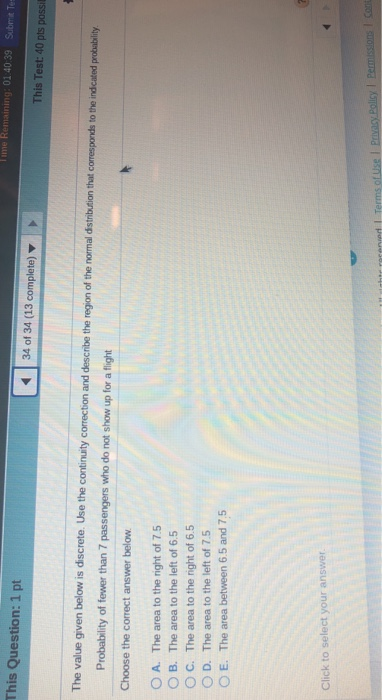ime Remaining: 01 40 39 Submit Te This Question: 1 pt 34 of 34 (13 complete) This Test: 40 pts possi The value given below is discrete. Use the continuity correction and describe the region of the normal dst Probability of fewer than 7 passengers who do not show up for a flight Choose the correct answer below O A. The area to the right of 7.5 O B. The area to the left of 6.5 O C. The area to the right of 6.5 O D. The area to the left of 7.5 O E. The area between 6.5 and 7.5 Click to select your answer l Permissions 1 con