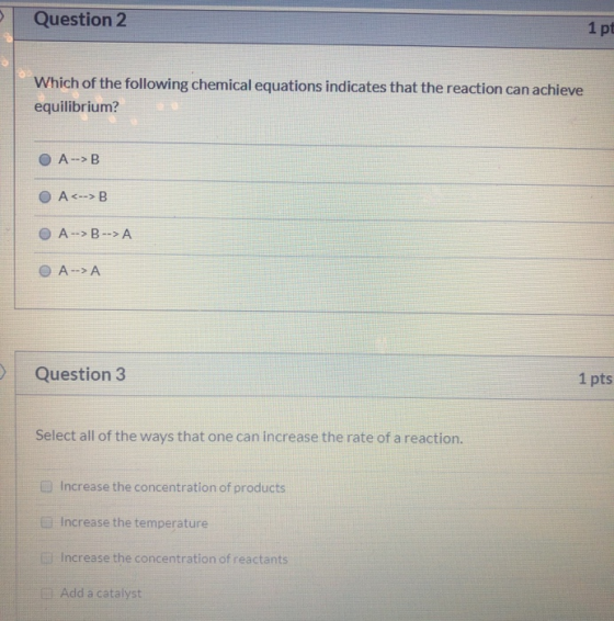 Question 2 1 pt Which of the following chemical equations indicates that the reaction can achieve equilibrium? OA->B O A<-->B