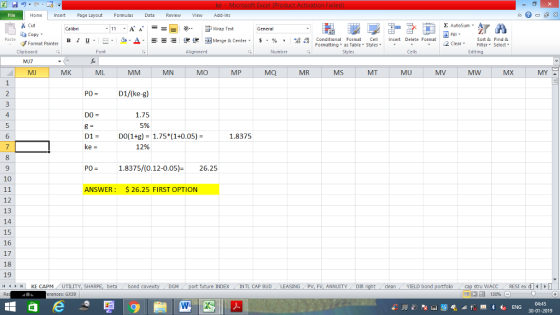 Home nert Page Layout Formulas Data Review View dd-Ins s Cut ta copy ▼ Σ AutoSum ー E ゴWrap Text в 1 프 . Ej-., Δ. : rーー 逻锂函Merge & Center. $, % , 弼,8 Conditional Format eCell Insert Delete Format Sort &Find & 2 ClearFe Select Edting Format Painter Formatting, as Table w styles. ▼ ㆆ ▼ Clipboard Alignment Number Cells MJ7 MJ MK ML MN MO MP MQ MR MS MT MU MV MW P0 = D1/(ke-g) 4 5 6 DO = 1.75 5% DI- DO(1+g)-1.75*(1+0.05)- 1.8375 12% 9 PO-1.8375/(0.12-0.05)- 26.25 10 ANSWER: $26.25 FIRST OPTION 12 13 14 15 16 17 18 19 future INDEX INTL CAP BUD ING PV, FV, ANNUITY DIR stru WACC ( RESI ex dll | 福 130% 4HKE CAPM UTILITY, SH beta bond c cleanYIELD bond erences: GX39