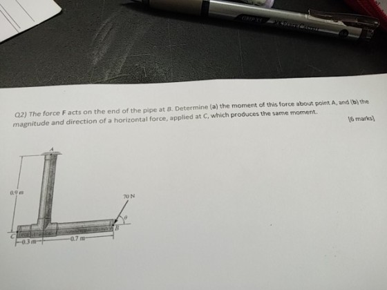 Q2) The force F acts on the end of the pipe at B. Determine (a) the moment of this force about point A, and (b) the magnitude and direction of a horizontal force, applied at C, which produces the same moment. 6 mat 70 N 0.7 m