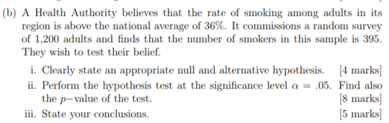 (b) A Health Authority believes that the rate of smoking among adults in its region is above the national average of 36%. It commissions a random survey of 1,200 adults and finds that the number of smokers in this sample is 395. They wish to test their belief. i. Clearly state an appropriate null and alternative hypothesis. 4 marks] ii. Perform the hypothesis test at the significance level α-05. Find also [8 marks) 5 marks] the p-value of the test. ii. State your conclusions.