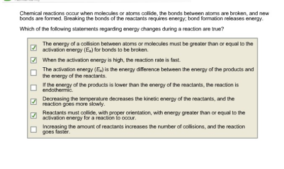 Chemical reactions occur when molecules or atoms collide, the bonds between atoms are broken, and new bonds are formed. Breaking the bonds of the reactants requires energy; bond formation releases energy Which of the following statements regarding energy changes during a reaction are true? The energy of a collision between atoms or molecules must be greater than or equal to the activation energy (Ea) for bonds to be broken. When the activation energy is high, the reaction rate is fast. The activation energy (Ea) is the energy difference between the energy of the products and the energy of the reactants t the energy of the products is lower than the energy of the reactants, the reaction is endothermic. Decreasing the temperature decreases the kinetic energy of the reactants, and the reaction goes more slowly Reactants must collide, with proper orientation, with energy greater than or equal to the activation energy for a reaction to occu Increasing the amount of reactants increases the number of collisions, and the reaction goes faster