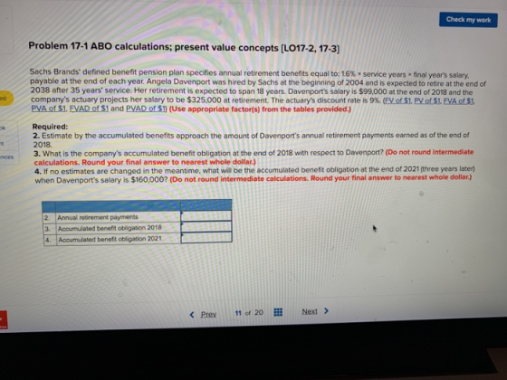 Check my work Problem 17-1 ABO calculations; present value concepts [LO17-2, 17-3] Sachs Brands defined benefit pension plan specifies annual retirement benefits equal to: 1.6% x service years x final years salary. payable at the end of each year. Angela Davenport was hired by Sachs at the beginning of 2004 and is expected to retire at the end of 2038 after 35 years service. Her retirement is expected to span 18 years. Davenports salary is $99,000 at the end of 2018 and the companys actuary projects her salary to be $325,000 at retirement. The actuarys discount rate is 9%. EV of$1. PV0S. EVAos. PVA of $1. FVAD of $1 and PVAD of $) (Use appropriate factor(s) from the tables provided.) ed Required: 2. Estimate by the accumulated benefits approach the amount of Davenports annual retirement payments earned as of the end of 2018. 3. What is the companys accumulated benefit obligation at the end of 2018 with respect to Davenport? (Do not round intermediate calculations. Round your final answer to nearest whole dollar.) 4. If no estimates are changed in the meantime, what will be the accumulated benefit obligation at the end of 2021 (three years later) when Davenports salary is $160,000? (Do not round intermediate calculations. Round your final answer to nearest whole dollar) 2. Annual retirement payments 3. Accumulated benefit obligation 2018 4 Accumulated benefit obligation 2021 < Prev 11 of 20 Next >