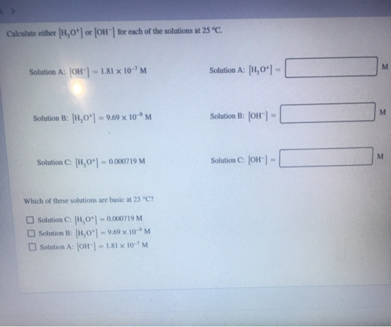 Calculate either [H,0+ or [OH-] for each of the solutions at 25 °C. Solution A: [OH-] = 1.81 x 10-M Solution A: [H,0+) = M S