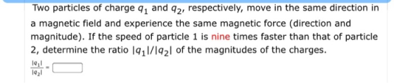 Two particles of charge 91 and 92, respectively, move in the same direction in a magnetic field and experience the same magne