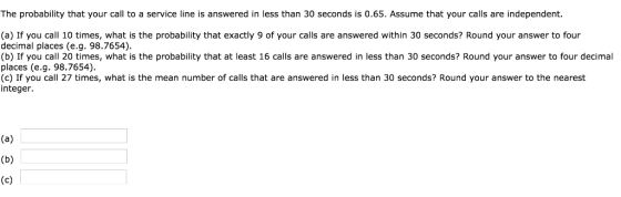 The probability that your call to a service line is answered in less than 30 seconds is 0.65. Assume that your calls are independent. (a) If you call 10 times, what is the probability that exactly 9 of your calls are answered within 30 seconds? Round your answer to four decimal places (e.g. 98.7654) (b) If you call 20 times, what is the probability that at least 16 calls are answered in less than 30 seconds? Round your answer to four decimal places (e.g. 98.7654) (c) If you call 27 times, what is the mean number of calls that are answered in less than 30 seconds? Round your answer to the nearest integer.