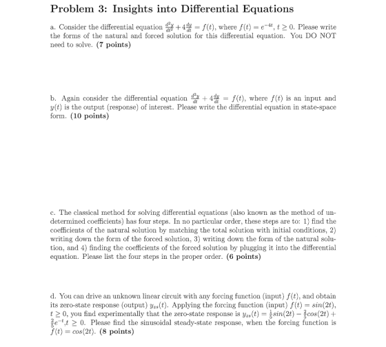 Problem 3: Insights into Differential Equations a. Consider the differential equation 습 +4 = f(t), where f(t) = e-u, 12 0. Please write the forms of the natural and forced solution for this differential equation. You DO NOT need to solve. (7 points) b. Again consider the differential equation f(t), where f(t) is an input and y(t) is the output (response) of interest. Please write the differential equation in state-space form. (10 points) c. The classical method for solving differential equations (also known as the method of un determined coefficients) has four steps. In no particular order, these steps are to: 1) find the coefficients of the natural solution by matching the total solution with initial conditions, 2) writing down the form of the forced solution, 3) writing down the form of the natural solu- tion, and 4) finding the coefficients of the forced solution by plugging it into the differential equation. Please list the four steps in the proper order. (6 points) d. You can drive an unknown linear circuit with any forcing function (input) f(t), and obtain its zero-state response (output) yzs(t). Applying the forcing function (input) f (t)- sin(2t), 12 0, you find experimentally that the zero-state response is yzs(t) sin(2t)-2cos (2t) + 20. Please find the sinusoidal steady-state response, when the forcing function is f(t)= cos(2t). (8 points)
