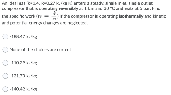 An ideal gas (k=1.4, R=0.27 kJ/kg K) enters a steady, single inlet, single outlet compressor that is operating reversibly at