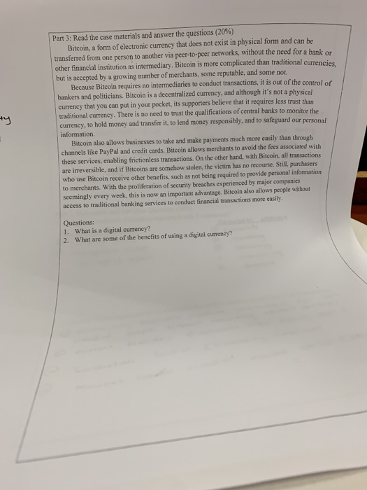 Part 3: Read the case materials and answer the questions (20%) Bitcoin, a form of electronic currency that does not exist in physical form and can be transferred from one person to another via peer-1o-peer networks, without the need for a bank or other financial institution as intermediary. Bitcoin is more complicated than but is accepted by a growing number of traditional currencies merchants, some reputable, and some not. Because Bitcoin requires no intermediaries to conduct transactions, it is out of the control of bankers and politicians. Bitcoin is a decentralized currency, and although its not a physical currency that you can put in your pocket, its supporters believe that it requires less trust than traditional currency. There is no need to trust the qualifications of central banks to monitor the currency, to hold money and transfer it, to lend money responsibly, and to safeguard our personal information. Bitcoin also allows businesses to take and make payments much more easily than through channels like PayPal and credit cards. Bitcoin allows merchants to avoid the fees associated with these services, enabling frictionless transactions. On the other hand, with Bitcoin, all transactions are irreversible, and if Bitcoins are somehow stolen, the victim has no recourse. Still, purchasers who use Bitcoin receive other benefits, such as not being required to provide personal information to merchants. With the proliferation of security breaches experienced by major companies seemingly every week, this is now an important advantage. Bitcoin also allows people without access to traditional banking services to conduct financial transactions more easily Questions: 1. What is a digital currency? What are some of the benefits of using a digital currency? 2.