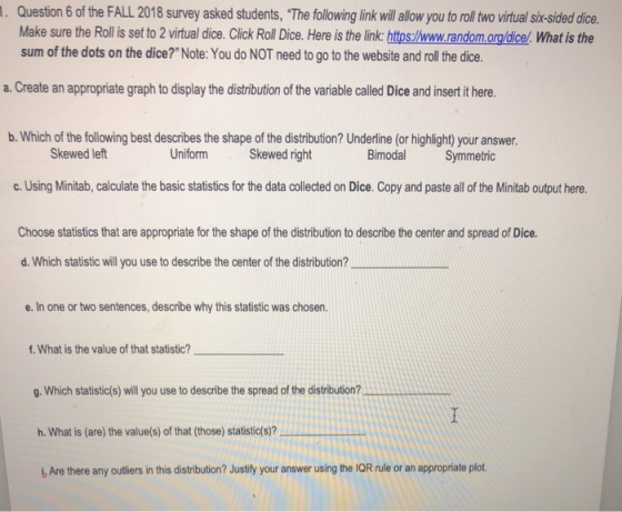 . Question 6 of the FALL 2018 survey asked students, The following link will alow you to roll two virtual sir-sided dice. Make sure the Rollis set to 2 virtual dice. Click Roll Dice. Here is the link:https:/www.random.org/dicel. What is the sum of the dots on the dice? Note:You do NOT need to go to the website and roll the dice. a. Create an appropriate graph to display the distribution of the variable called Dice and insert it here. b. Which of the following best describes the shape of the distribution? Underline (or highlight) your answer. Skewed left Uniform Skewed right BimodalSymmetric c. Using Minitab, calculate the basic statistics for the data collected on Dice. Copy and paste all of the Minitab output here. Choose statistics that are appropriate for the shape of the distribution to describe the center and spread of Dice. d. Which statistic will you use to describe the center of the distribution? e. In one or two sentences, describe why this statistic was chosen. f. What is the value of that statistic? g. Which statistic(s) will you use to describe the spread of the distribution? h, what is (are) the value(s) of that (those) statistic(s)? , Are there any outliers in this distribution? Justify your answer using the IQR rule or an appropriate plot