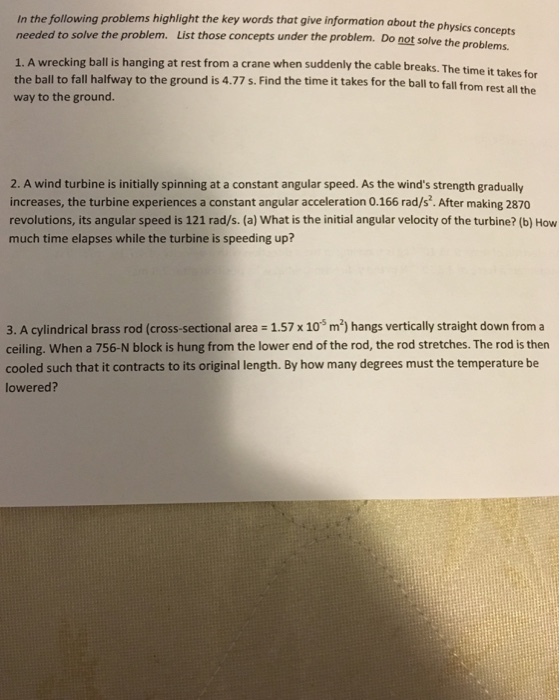 In the following problems highlight the key words that give information about the physics concept needed to solve the problem. List those concepts under the problem. Do not solve the problems. 1. A wrecking ball is hanging at rest from a crane when sudden the ball to fall halfway to the ground is 4.77 s. Find the time it takes for the ball to fall from rest all way to the ground. ly the cable breaks. The time it takes for the 2. A wind turbine is initially spinning at a constant angular speed. As the winds strength gradually increases, the turbine experiences a constant angular acceleration 0.166 rad/s. After making 2870 revolutions, its angular speed is 121 rad/s. (a) What is the initial angular velocity of the turbine? (b) How much time elapses while the turbine is speeding up? 3. A cylindrical brass rod (cross-sectional area 1.57 x 10 m2) hangs vertically straight down from a ceiling. When a 756-N block is hung from the lower end of the rod, the rod stretches. The rod is then cooled such that it contracts to its original length. By how many degrees must the temperature be lowered?
