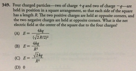 349. Four charged particles--two of charge +q and two of charge -q-are held in position in a square arrangement, so that each side of the square has a length R. The two positive charges are held at opposite corners, and the two negative charges are held at opposite corners. What is the net electric field at the center of the square due to the four charges? 4kg (v2R/2)2 (A) E= R2 y2k R2 (D) 0