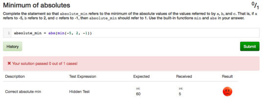 Minimum of absolutes Complete the statement so that absolute_min refers to the minimum of the absolute values of the values referred to by a, b, and c. That is, if a refers to -5, b refers to 2, and c refers to -1, then absolute_min should refer to 1. Use the built-in functions min and abs in your answer. absolute min-abs (min(-5, 2, -1)) Submit X Your solution passed O out of 1 cases! Description Test Expression Expected Received Result Ti 60 int: Correct absolute min Hidden Test ??