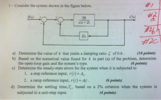 1 - Consider the system shown in the figure below, #1 25 Ks a) Determine the value of k that yields a damping ratio ? of 0.6 b) Based on the numerical value found for k in part (a) of the problem, determine (10 points) the open-loop gain and the systems type. Determine the steady-state errors for the system when it is subjected to (6 points) c) 1. a step reference input, r()-A 2. a ramp reference input, r()-t (6 points) d) Determine the settling time, T,, based on a 2% criterion when the system is subjected to a unit-step input (4 points)