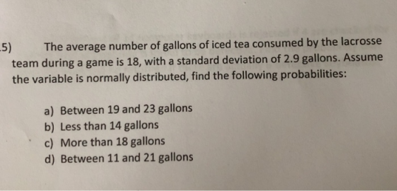 5) The average number of gallons of iced tea consumed by the lacrosse team during a game is 18, with a standard deviation of 2.9 gallons. Assume the variable is normally distributed, find the following probabilities: a) Between 19 and 23 gallons b) Less than 14 gallons c) More than 18 gallons d) Between 11 and 21 gallons