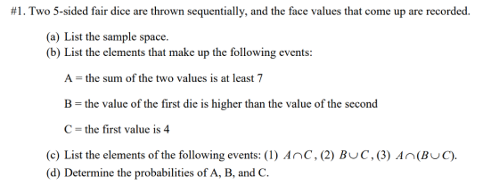 #1. Two 5-sided fair dice are thrown sequentially, and the face values that come up are recorded. (a) List the sample space. (b) List the elements that make up the following events: A- the sum of the two values is at least 7 B the value of the first die is higher than the value of the second C- the first value is 4 (c) List the elements of the following events: (1) Anc, (2) BuC, (3) An(BuC). (d) Deticenone the probabilitics of A, B, and C