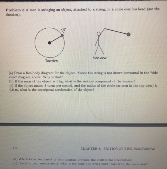 Problem 5 A man is swinging an object, attached to a string, in a circle over his head (see the sketches). Side view Top view (a) Draw a free-body diagram for the object. Notice the string is not drawn horizontal in the side view diagram above. Why is that? (b) If the mass of the object is 1 kg, what is the vertical component of the tension? (c) If the object makes 3 turns per second, and the radius of the circle (as seen in the top view) is 0.8 m, what is the centripetal acceleration of the object? 174 CHAPTER 8. MOTION IN TWO DIMENSIONS (d) Which force component in your diagram provides this centripetal acceleration? (e) Based on your results above, what is the angle the string must make with the horizontal?