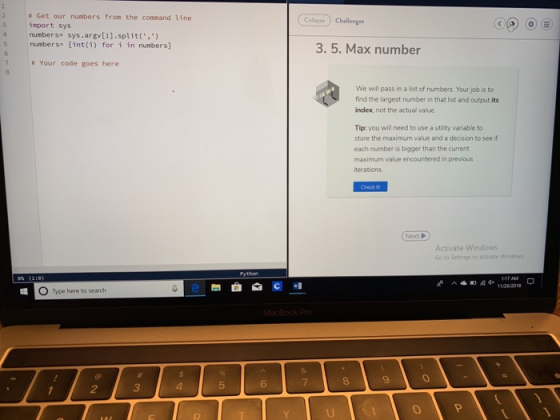 # Get our numbers from the command line import sys 4 numbers sys.argv[1].split,) Collagse) Challenges 5 numbers int(i) for i in numbers] 3. 5. Max number # Your code goes here We will pass in a list of numbers. Your job is to find the largest number in that list and output its index, not the actual value. Tip: you will need to use a ublity variable to store the maximum value and a decision to see if each number is bigger than the current maximum value encountered in previous terations Activate Windows to Settings to activate Windows O Type here to search 5 6 8 9 2 3 4 0