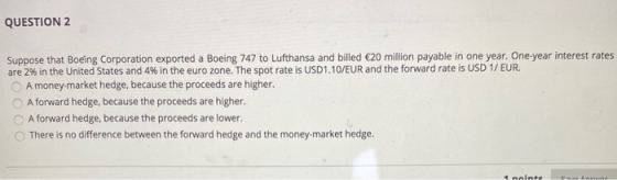 QUESTION 2 Suppose that Boeing Corporation exported a Boeing 747 to Lufthansa and billed €20 million payable in one year. One