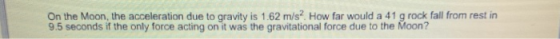On the Moon, the acceleration due to gravity is 1.62 m/s2 How far would a 41 g rock fall from rest in 9.5 seconds if the only force acting on it was the gravitational force due to the Moon?