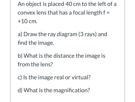 An object is placed 40 cm to the left of a convex lens that has a focal length f = +10 cm. a) Draw the ray diagram (3 rays) a