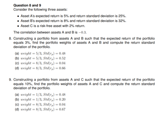 Question 8 and 9 Consider the following three assets: Asset As expected return is 5% and return standard deviation is 25% Asset Bs expected return is 8% and return standard deviation is 32%. . Asset C is a risk-free asset with 2% return The correlation between assets A and B is-0.3 8. Constructing a portfolio from assets A and B such that the expected return of the portfolio equals 3%, find the portfolio weights of assets A and B and compute the return standard deviation of the portfolio (a) weight- 5/3, Std rp 0.48 (b) weight- 5/3, Std rp 0.52 (c) weight 8/3, Stdr0.04 (d) weight 8/3, Std(rp 0.66 9. Constructing a portfolio from assets A and C such that the expected return of the portfolio equals 10%, find the portfolio weights of assets A and C and compute the return standard deviation of the portfolio (a) weight 1/3, Std rp 0.48 (b) weight 1/3, Stdrp0.20 (c) weight-8/3, Stdr0.04 (d) weight 8/3, Std0.67