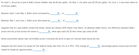 On April 1, the price of gas at Bobs Corner Station was $4.60 per gallon. On May 1, the price was $5.35 per gallon. On June 1, it was back down to $4.60 per gallon. Between April 1 and May 1, Bobs price increased by or Between May 1 and June 1, Bobs price decreased by or Suppose that at a gas station across the street, prices are always 20% higher than Bobs. In absolute dollar terms, the difference between Bobs prices and the prices across the street is when gas costs $5.35 than when gas costs $4.60. Some economists blame high commodity prices (including the price of gas) on interest rates being too low. Suppose the Fed raises the target for the federal funds rate from 2% to 2.75%. This change of raised its target by approximately percentage points means that the Fed