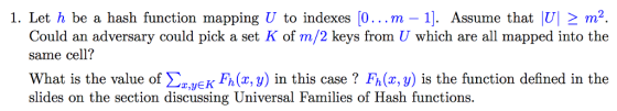 1. Let h be a hash function mapping U to indexes (0...m -1]. Assume that |U| m2 Could an adversary could pick a set K of m/2 keys from U which are all mapped into the same cell? What is the value of ΣzyEKFh(x,y) in this case ? Fh(x,y) is the function defined in the slides on the section discussing Universal Families of Hash functions.