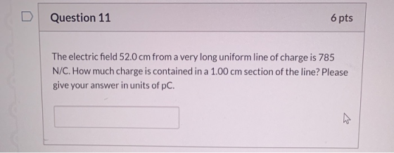 Question 11 6 pts The electric field 52.0 cm from a very long uniform line of charge is 785 N/C. How much charge is contained