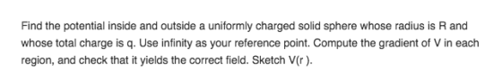 Find the potential inside and outside a uniformly charged solid sphere whose radius is R and whose total charge is q. Use infinity as your reference point. Compute the gradient of V in each region, and check that it yields the correct field. Sketch V(r)
