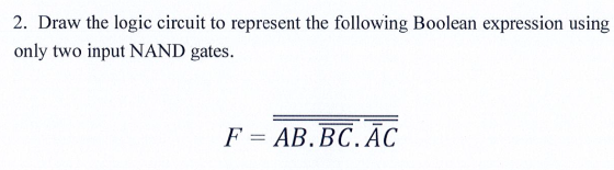 2. Draw the logic circuit to represent the following Boolean expression using only two input NAND gates. F = AB.BC.ĀC