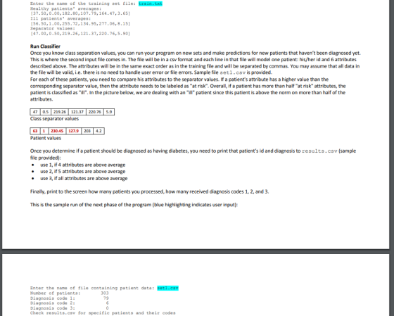 Enter the name of the training set file: train.txt Healthy patients averages: 37.50,0.00,182.80,107.79,164.47,3.65 Ill patients averages: [56.50,1.00, 255.72,134.95, 277.06,8.15] Separator values: [47.00,0.50,219.26,121.37,220.76,5.90] Run Classifier Once you know class separation values, you can run your program on new sets and make predictions for new patients that havent been diagnosed yet. This is where the second input file comes in. The file will be in a csv format and each line in that file will model one patient: his/her id and 6 attributes described above. The attributes will be in the same exact order as in the training file and will be separated by commas. You may assume that all data in the file will be valid, i.e. there is no need to handle user error or file errors. Sample file setl.csv is provided For each of these patients, you need to compare his attributes to the separator values. If a patients attribute has a higher value than the corresponding separator value, then the attribute needs to be labeled asat risk. Overall, if a patient has more than half at risk attributes, the patient is classified as ill. In the picture below, we are dealing with an ill patient since this patient is above the norm on more than half of the attributes. 7 0.5 219.26 121.37 220.76 5.9 Class separator values 63 1230.45 127.9 203 4.2 Patient values Once you determine if a patient should be diagnosed as having diabetes, you need to print that patients id and diagnosis to results.csv (sample file provided) . use 1, if 4 attributes are above average . use 2, if 5 attributes are above average . use 3, if all attributes are above average Finally, print to the screen how many patients you processed, how many received diagnosis codes 1, 2, and 3 This is the sample run of the next phase of the program (blue highlighting indicates user input) Enter the name of file containing patient data: set1.csv Number of patients: Diagnosis code 1: Diagnosis code 2: Diagnosis code 3: Check results.csv for specific patients and their codes 303 79
