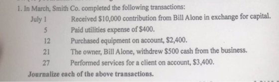 1. In March, Smith Co. completed the following transactions: Received $10,000 contribution from Bill Alone in exchange for capital. Paid utilities expense of $400. July1 12 Purchased equipment on account,$2,400 21 The owner, Bill Alone, withdrew $500 cash from the business. 27 Performed services for a client on account, $3,400 Journalize each of the above transactions