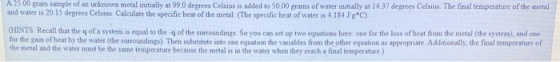 A 25.00 gram sample of an unknown metal initially at 99.0 degrees Celsius is added to 50.00 grams of water initially at 14.37
