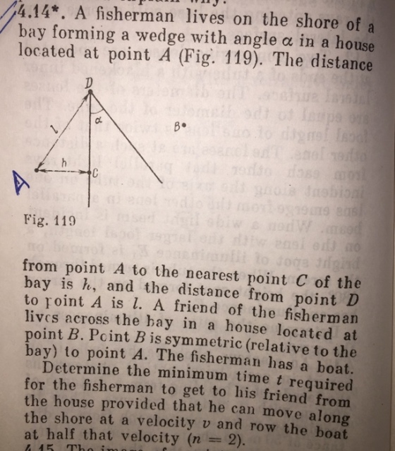 4.14*. A fisherman lives on the shore of a bay forming a wedge with angle ? in a house located at point A (Fig. 119). The distance B. Fig. 119 from point A to the nearest point C of the bay is e, and the distance from point D to roint A is l. A friend of the fisherman lives across the bay in a house located at B. Pcint Bis symmetric (relative to the av) to point A. The fisherman has a boat. Determine the minimum time t required for the fisherman to get to his friend from the house provided that he can move along the shore at a velocity v and row the boat point at half that velocity (n 2). 15 Tho i