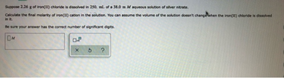 Suppose 2.26 g of Iron(II) chloride is dissolved in 250. ml of a 38.0 m M aqueous solution of silver nitrate. Calculate the f
