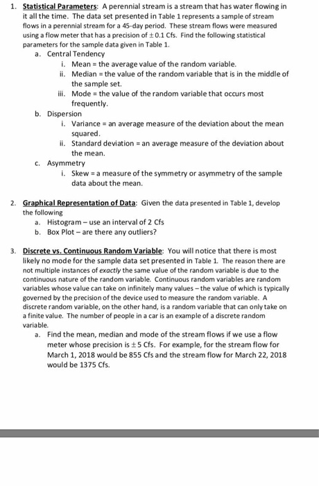 1. Statistical Parameters: it all the time. The data set presented in Table 1 represents a sample of stream flows in a perennial stream for a 45-day period, These stream flows were measured using a flow meter that has a precision of t0.1 Cfs. Find the following statistical parameters for the sample data given in Table 1. A perennial stream is a stream that has water flowing in a. Central Tendency i. Mean the average value of the random variable. ii. Median the value of the random variable that is in the middle of the sample set. Mode frequently iii. the value of the random variable that occurs most b. Dispersion i. Variance squared an average measure of the deviation about the mean ii. Standard deviation an average measure of the deviation about the mean. c. Asymmetry i. Skew a measure of the symmetry or asymmetry of the sample data about the mean. Graphical Representation of Data: Given the data presented in Table 1, develop the following 2. Histogram- use an interval of 2 Cfs Box Plot- are there any outliers? a. b. Discrete vs, Continuous Random Variable: You will notice that there is most likely no mode for the sample data set presented in Table 1. The reason there are not multiple instances of exactly the same value of the random variable is due to the continuous nature of the random variable. Continuous random variables are random variables whose value can take on infinitely many values- the value of which is typically governed by the precision of the device used to measure the random variable. A discrete random variable, on the other hand, is a random variable that can only take on a finite value. The number of people in a car is an example of a discrete random variable. 3. Find the mean, median and mode of the stream flows if we use a flow meter whose precision is 5 Cfs. For example, for the stream flow for March 1, 2018 would be 855 Cfs and the stream flow for March 22, 2018 would be 1375 Cfs. a.