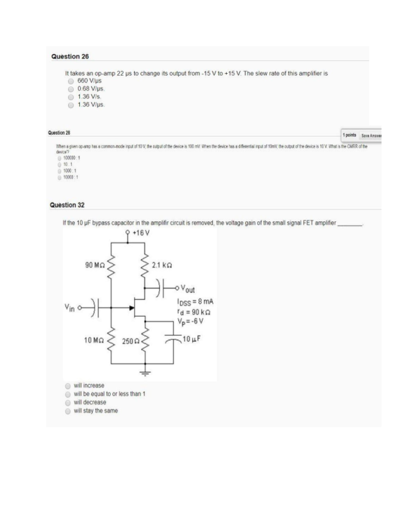 Question 26 It takes an op-amp 22 μs to change its output from -15 V to +15 V. The slew rate of this amplifier is 660 V/ps O 0.68 Vlus O 1.36 Vis 1.36 V/us Question 28 1 points 5ave Answe the ag en opamo has 8 como mode devCH? p녀 of 10V,the outut cfthe devce s 100 ㎷When the de ce has a diferental mplof10mV theo tutofthe deces1 VWhasneCMRR ofthe 100000 1 0 10 1 1000:1 10000.1 Question 32 If the 10 μF bypass capacitor in the amplifir circuit is removed, the voltage gain of the small signal FET amplifier +16V 90 ΜΩ 2.1 kΩ DSS 8 mA rd = 90 kΩ in 10ΜΩ< 250 Ω will increase will be equal to or less than 1 will decrease will stay the same