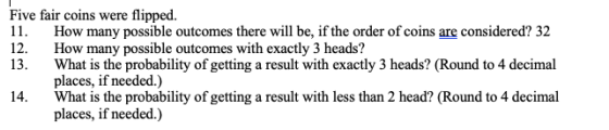 Five fair coins were flipped. 11. How many possible outcomes there will be, if the order of coins are considered? 32 12. How many possible outcomes with exactly 3 heads? 13. What is the probability of getting a result with exactly 3 heads? (Round to 4 decimal places, if needed.) 14. What is the probability of getting a result with less than 2 head? (Round to 4 decimal places, if needed.)