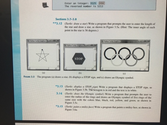 Enter an integer: 3125 F e The reversed number is 5213 Sections 3.7-3.8 **3.12 (Turtle: raw a star) Write a program that prompts the user to enter the length of the star and draw a star, as shown in Figure 3.5a. (Hint: The inner angle of each point in the star is 36 degrees.) Python Turtle Graphic STOP (a) (e) FIGURE 3.5 The program (a draws a star, (b) displays a STOP sign, and (c) draws an olympic symbol. *3.13 Curtle: display a sTOP ign) write a program that displays a STOP sign, as shown in Figure 3.5b. The hexagon is in red and the text is in white. 3-14 CTurtle: draw the olympic symbol write a program that prompts the user to enter the radius of the rings and draws an olympic symbol of five rings of the same size with the colors blue, black, red, yellow, and green. as shown in Figure 3.5c. *3.15 Turtle: paint a smiley face) write a program that paints a smiley face, as shown in Figure 3.6a.