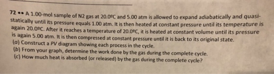 1.00-mol sample of N2 gas at 20.09C and 5.00 atm is allowed to expand adiabatically and quasi- C. After it reaches a temperature of 20.09C, it is heated at constant volume until its pressure 72..A stati cally until its pressure equals 1.00 atm. It is then heated at constant pressure until its temperature is is again 5.00 (a) Construct a PV diagram showing each process in the cycle. (b) From your graph, determine the work done by the gas during the complete cycle. (c) How much heat is absorbed (or released) by the gas during the complete cycle? atm. It is then compressed at constant pressure until it is back to its original state.