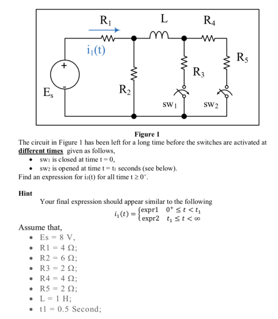 R4 11(t) SW1 SW2 Figure 1 The circuit in Figure 1 has been left for a long time before the switches are activated at different times given as follows, . swı is closed at time t-0, e sw2 is opened at time t-tı seconds (see below) Find an expression for in(t) for all time t 207. Hint Your final expression should appear similar to the following Assume that, t 0.5 Second;