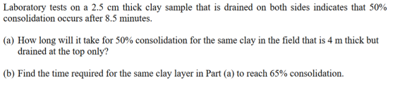 Laboratory tests on a 2.5 cm thick clay sample that is drained on both sides indicates that 50% consolidation occurs after 8.5 minutes (a) How long will it take for 50% consolidation for the same clay in the field that is 4 m thick but drained at the top only? (b) Find the time required for the same clay layer in Part (a) to reach 65% consolidation.
