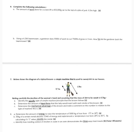 ● Complete the following calculations a. The amount of work done for a crane lift a 450,000g car to the top of a ple of junk 63m high. (3) b. Using a4.2W lawnmower, a gardener does 93001 of work to cut 7500N of grass in 3min. How far did the gardener Bush the lawnmower? (a) 7. Below shows the diagram of a typical broom- a simple machine that is used to sweep dirt in our houses L,Nm 0.7m Noting carefully the position of the womans hand and assuming that the mass of dirt to be swept is 6.5kg Identafy the snecifis type of simple machine principle that the broom follows (1 b. Determine the amount of input force that the lady would exert with each stroke of the broom. (a) C. Determine the mechnel advantage of this broam and make a cemmthisumber in relation to the type of machine this is (4) 6. a. Determine the amount of enery to raise the temperature of 5000 Kg of Iron from 3C to 18C. ( b.50kg of a certain metal absorbs 154K) of energy and experienced a temperature rise form 28C to 36C. By c.Identify how roasting a piece of chicken in a pan in an oven demonstrates the three ways heat travels (6)ITotal 90 points) calculating its C value identily the metal. (4)