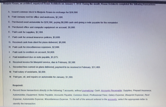 an archilect, organized Knaus uring A Issued common slock to Marjorie Knaus in exchange for $30,000 B. Paid January rent for office and workroom, $2,500. C. Purchased used automobile for $28,500, paying $6,000 cash and giving a note payable for the remainder. D. Purchased office and computer equipment on account, $8,000 E. Paid cash for supplies, $2,100 F. Paid cash for annual insurance policies, $3,600 G. Received cash from client for plans delivered, $9,000 H. Paid cash for miscellaneous expenses, $2,600. L. Paid cash to creditors on account, $4,000 J. Paid installment due on note payable, $1,875 K Received invoice for blueprint service, due in February, $5,500 L Recorded fees eamed on plans delivered, payment to be received in February, $31,400 M. Paid salary of assistants, $6,000 N. Paid gas, cil, and repairs on automobile for January, $1,300. Required: 1 Record these transactions directly in the following T accounts, without journlizing Cash, Accounts Recevable: Supplies, Prepaid Insurance Automobiles Equipment Notes Payable; Accounts Payable; Common Stock; Professional Fees, Salary Expense; Blueprint Expense; Rent Expense, Automobile Expense, Miscellaneous Expense. To the left of the amount entered in the accounts select the appropriate letter to identify the transaction