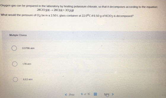 Oxygen gas can be prepared in the laboratory by heating potassium chlorate, so that it decomposes according to the equation: What would the pressure of O2 be in a 2.50 L glass container at 220°C if 6.50 g of KCIO3 is decomposed? Multiple Choice 0.0796 atm 178 atm 662 atm < Prev 6 of 16 Nht >