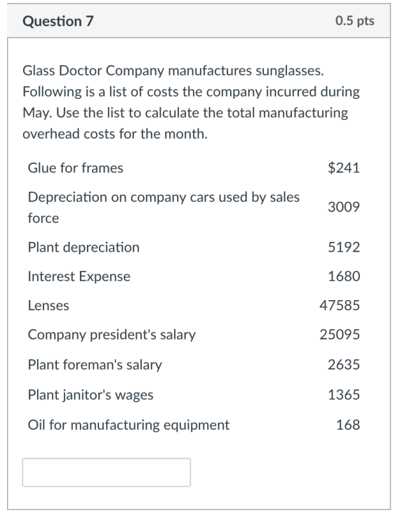 Question 7 0.5 pts Glass Doctor Company manufactures sunglasses. Following is a list of costs the company incurred during May. Use the list to calculate the total manufacturing overhead costs for the month $241 Glue for frames Depreciation on company cars used by sales force Plant depreciation Interest Expense Lenses Company presidents salary Plant foremans salary Plant janitors wages Oil for manufacturing equipment 3009 5192 1680 47585 25095 2635 1365 168