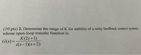 (10 pts) 2. Determine the range of K for stability of a unity feedback control system whose open-loop transfer function is: K