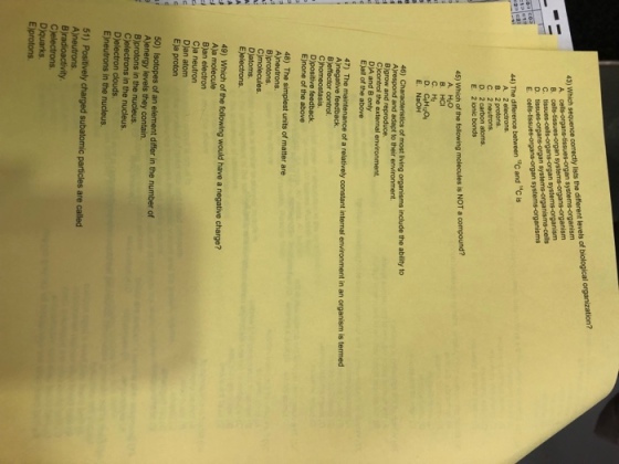 43) Which sequence correctly lists the different levels of biological organization? C. t organ s isms 44) The difference between 12c and c is B. 2 protons D. 2 carbon atoms. 45) Which of the following molecules is NOT a compound? A. HO B. HCI E. NaOH 46) Characteristics of most living organisms include the ability to Ajrespond and adapt to their environment. Bigrow and reproduce DjA and B only E)aW of the above 47) The maintenance of a relatively constant internal in an organism is termed E)none of the above 48) The simplest units of matter are C)molecules Djatoms. electrons. 49) Which of the following would have a negative charge? Aja molecule Cla neutron DJan atom Eja proton 50) Isotopes of an element differ in the number of C)electrons in the nucleus. Djelectron clouds Ejneutrons in the nucleus 51) Positively charged subatomic particles are called Ajneutrons Cjelectrons. Djquarks E)protons