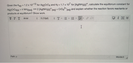Given the Ksp = 1.2 x 10-12 for Ag2 CrO4 and K+ = 1.7 x 107 for (Ag(NH3)21, calculate the equilibrium constant for Ag2CrO4(s)